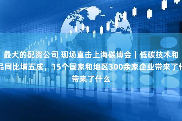 最大的配资公司 现场直击上海碳博会｜低碳技术和产品同比增五成，15个国家和地区300余家企业带来了什么