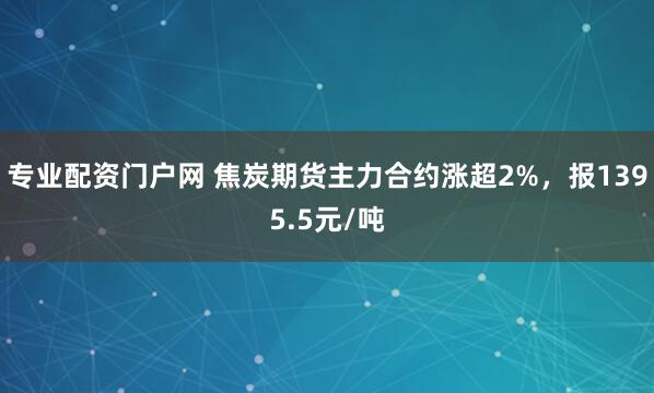 专业配资门户网 焦炭期货主力合约涨超2%，报1395.5元/吨