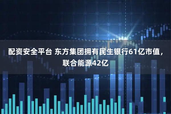 配资安全平台 东方集团拥有民生银行61亿市值，联合能源42亿