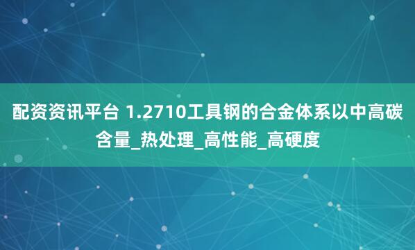 配资资讯平台 1.2710工具钢的合金体系以中高碳含量_热处理_高性能_高硬度