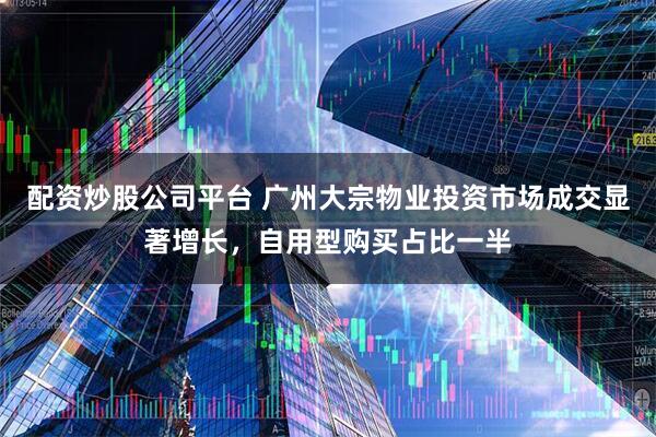 配资炒股公司平台 广州大宗物业投资市场成交显著增长，自用型购买占比一半