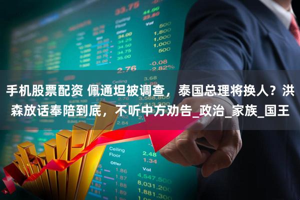 手机股票配资 佩通坦被调查，泰国总理将换人？洪森放话奉陪到底，不听中方劝告_政治_家族_国王