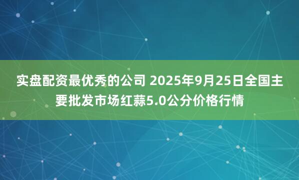 实盘配资最优秀的公司 2025年9月25日全国主要批发市场红蒜5.0公分价格行情