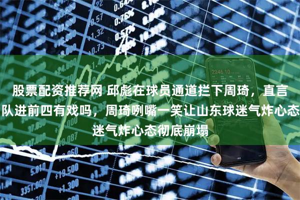 股票配资推荐网 邱彪在球员通道拦下周琦，直言问他你们队进前四有戏吗，周琦咧嘴一笑让山东球迷气炸心态彻底崩塌