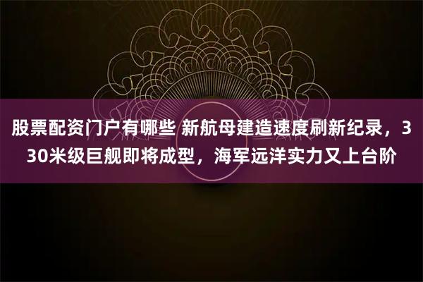 股票配资门户有哪些 新航母建造速度刷新纪录，330米级巨舰即将成型，海军远洋实力又上台阶