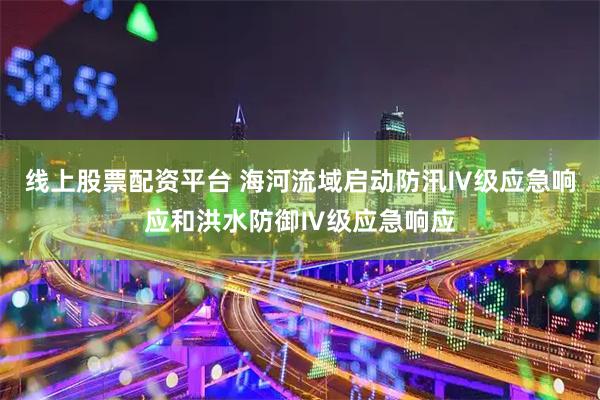 线上股票配资平台 海河流域启动防汛Ⅳ级应急响应和洪水防御Ⅳ级应急响应