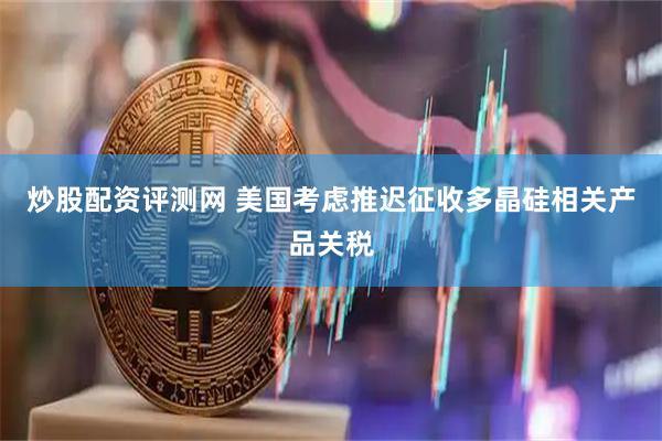 炒股配资评测网 美国考虑推迟征收多晶硅相关产品关税