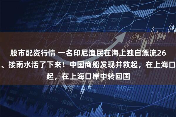 股市配资行情 一名印尼渔民在海上独自漂流26天：靠钓鱼、接雨水活了下来！中国商船发现并救起，在上海口岸中转回国