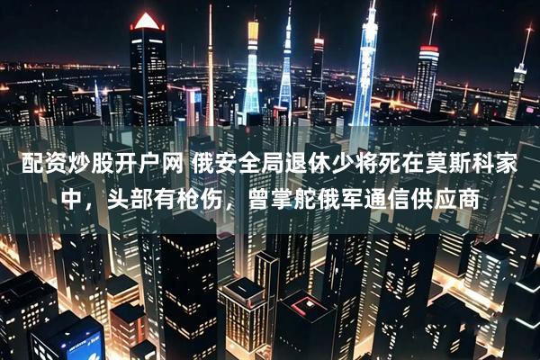 配资炒股开户网 俄安全局退休少将死在莫斯科家中，头部有枪伤，曾掌舵俄军通信供应商