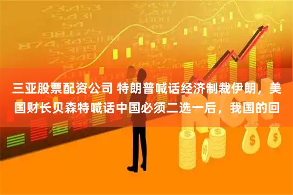 三亚股票配资公司 特朗普喊话经济制裁伊朗，美国财长贝森特喊话中国必须二选一后，我国的回