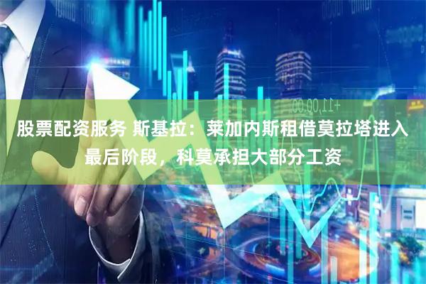 股票配资服务 斯基拉：莱加内斯租借莫拉塔进入最后阶段，科莫承担大部分工资