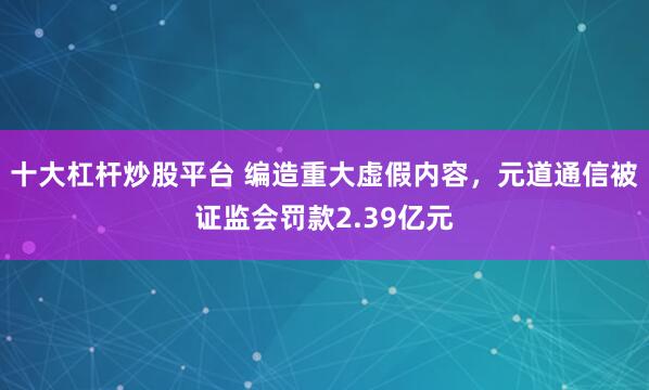 十大杠杆炒股平台 编造重大虚假内容，元道通信被证监会罚款2.39亿元